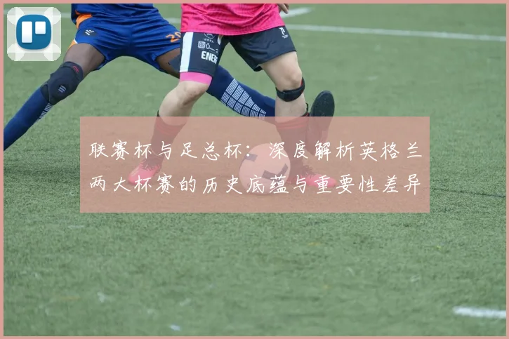 联赛杯与足总杯：深度解析英格兰两大杯赛的历史底蕴与重要性差异