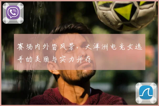 赛场内外皆风景，大洋洲电竞女选手的美丽与实力并存