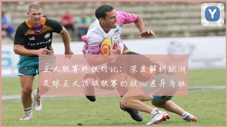 五大联赛终极对比:深度解析欧洲足球五大顶级联赛的核心差异与独特魅力
