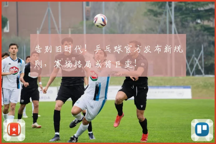 告别旧时代!乒乓球官方发布新规则,赛场格局或将巨变!